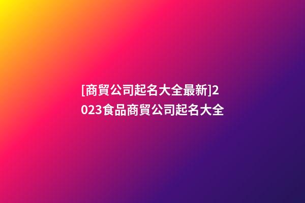 [商貿公司起名大全最新]2023食品商貿公司起名大全-第1張-公司起名-玄機派